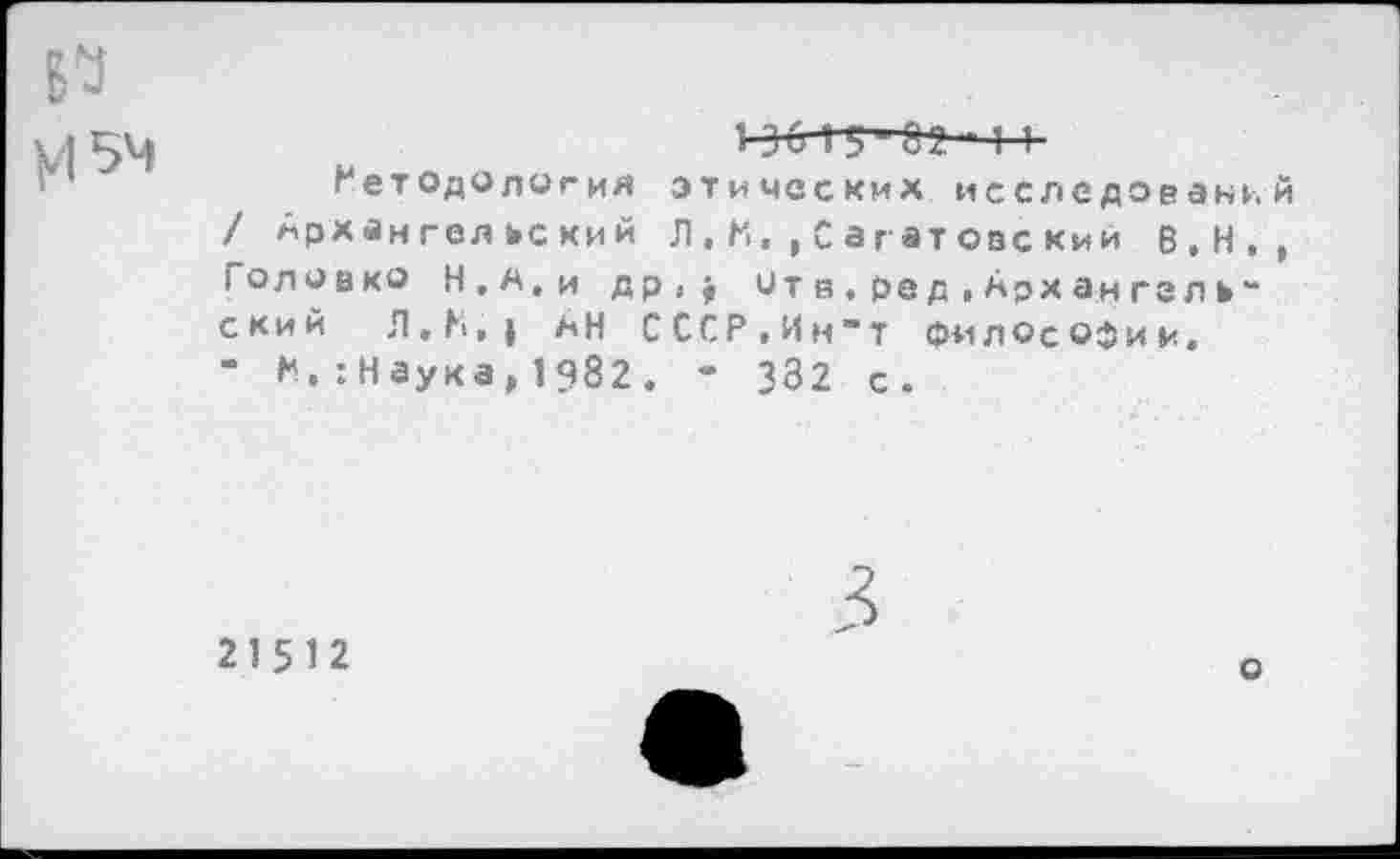 ﻿Н-6зг—н-
Ретодология этических исследований / Архангельский Л, К, , С а г ат овс кий В.Н., Головко Н.Д.и др,| От в,ред|Арх ангель“ ский Л.К,| АН СССР,Ин-т философии, - К.:Наука,1982. - 332 с.
21512
о